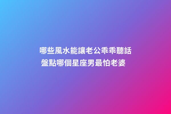 哪些風水能讓老公乖乖聽話 盤點哪個星座男最怕老婆